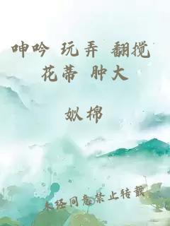 呻吟 玩弄 翻搅 花蒂 肿大